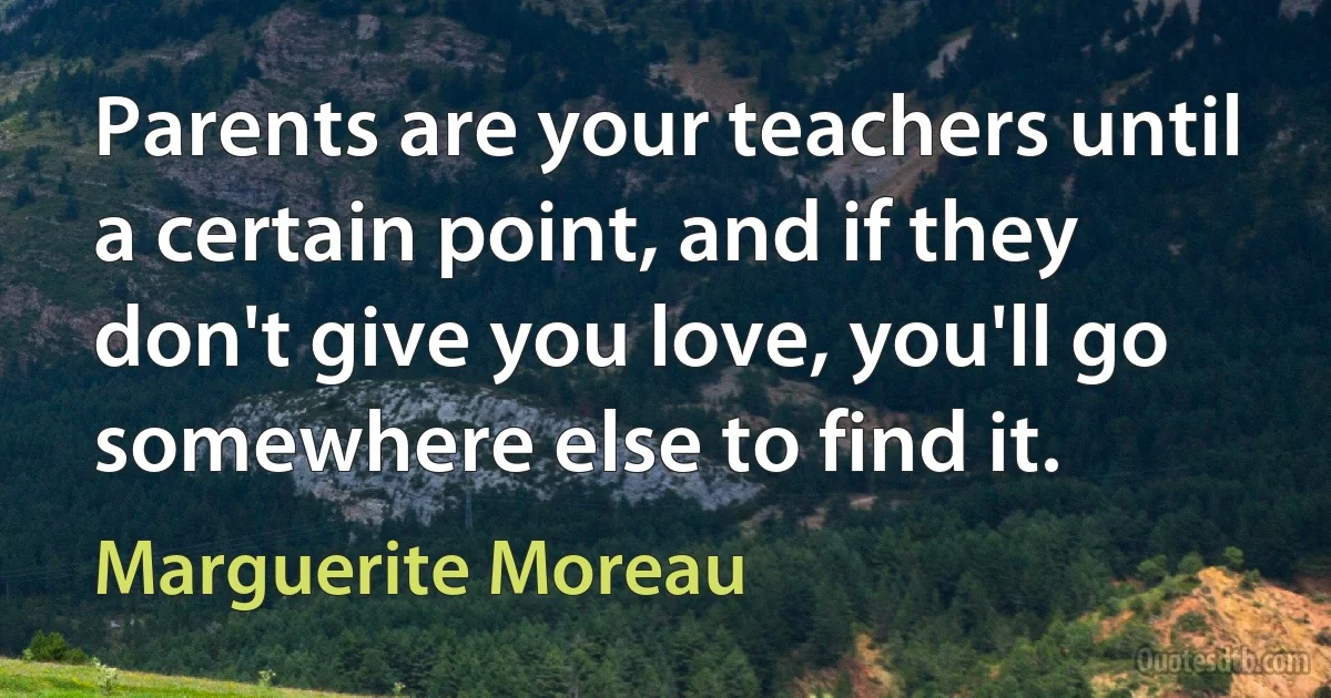 Parents are your teachers until a certain point, and if they don't give you love, you'll go somewhere else to find it. (Marguerite Moreau)