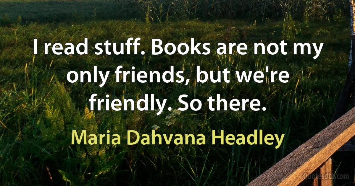 I read stuff. Books are not my only friends, but we're friendly. So there. (Maria Dahvana Headley)