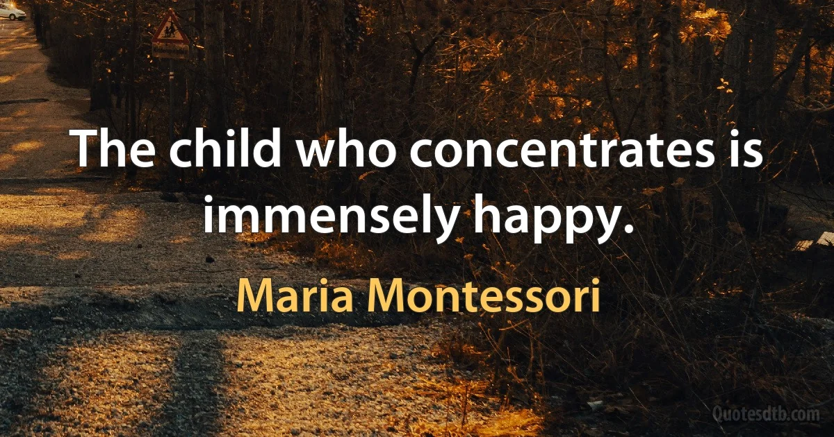 The child who concentrates is immensely happy. (Maria Montessori)