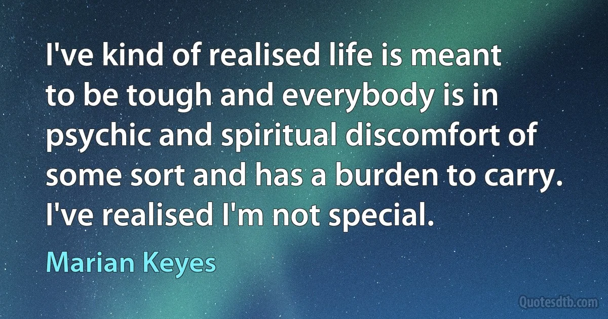 I've kind of realised life is meant to be tough and everybody is in psychic and spiritual discomfort of some sort and has a burden to carry. I've realised I'm not special. (Marian Keyes)