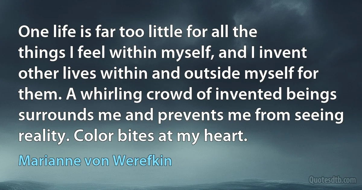 One life is far too little for all the things I feel within myself, and I invent other lives within and outside myself for them. A whirling crowd of invented beings surrounds me and prevents me from seeing reality. Color bites at my heart. (Marianne von Werefkin)