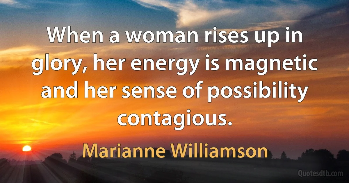 When a woman rises up in glory, her energy is magnetic and her sense of possibility contagious. (Marianne Williamson)