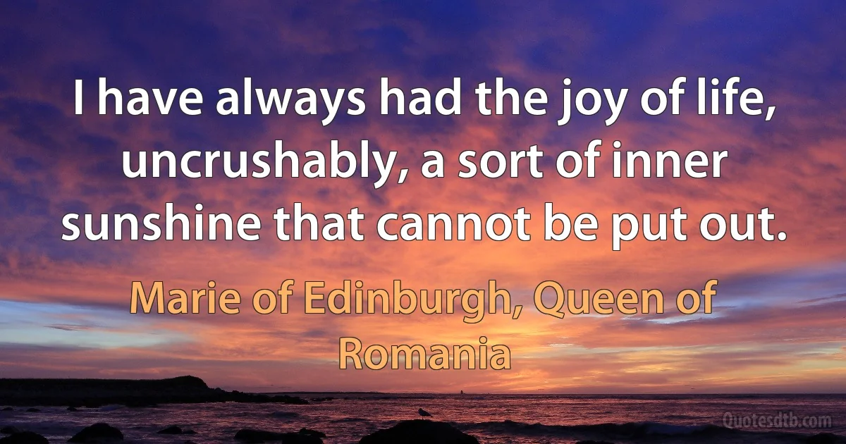 I have always had the joy of life, uncrushably, a sort of inner sunshine that cannot be put out. (Marie of Edinburgh, Queen of Romania)