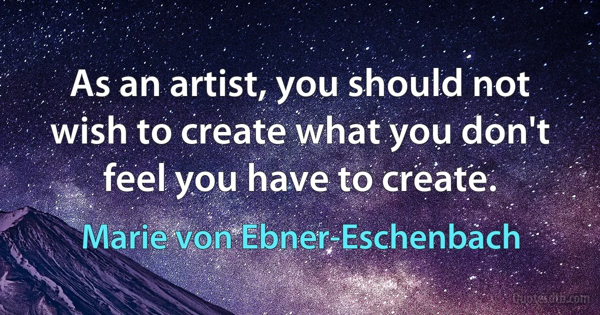 As an artist, you should not wish to create what you don't feel you have to create. (Marie von Ebner-Eschenbach)