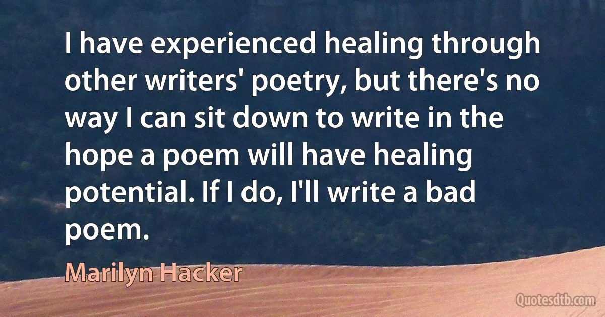 I have experienced healing through other writers' poetry, but there's no way I can sit down to write in the hope a poem will have healing potential. If I do, I'll write a bad poem. (Marilyn Hacker)