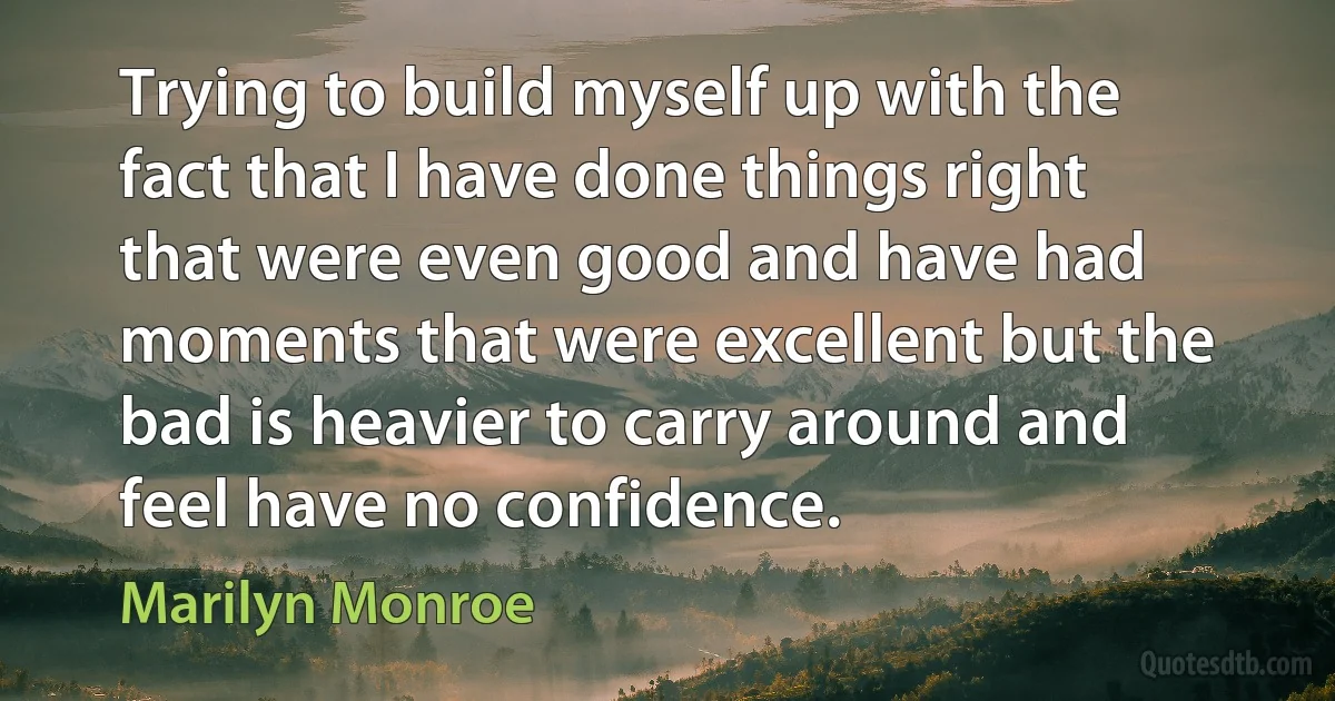 Trying to build myself up with the fact that I have done things right that were even good and have had moments that were excellent but the bad is heavier to carry around and feel have no confidence. (Marilyn Monroe)