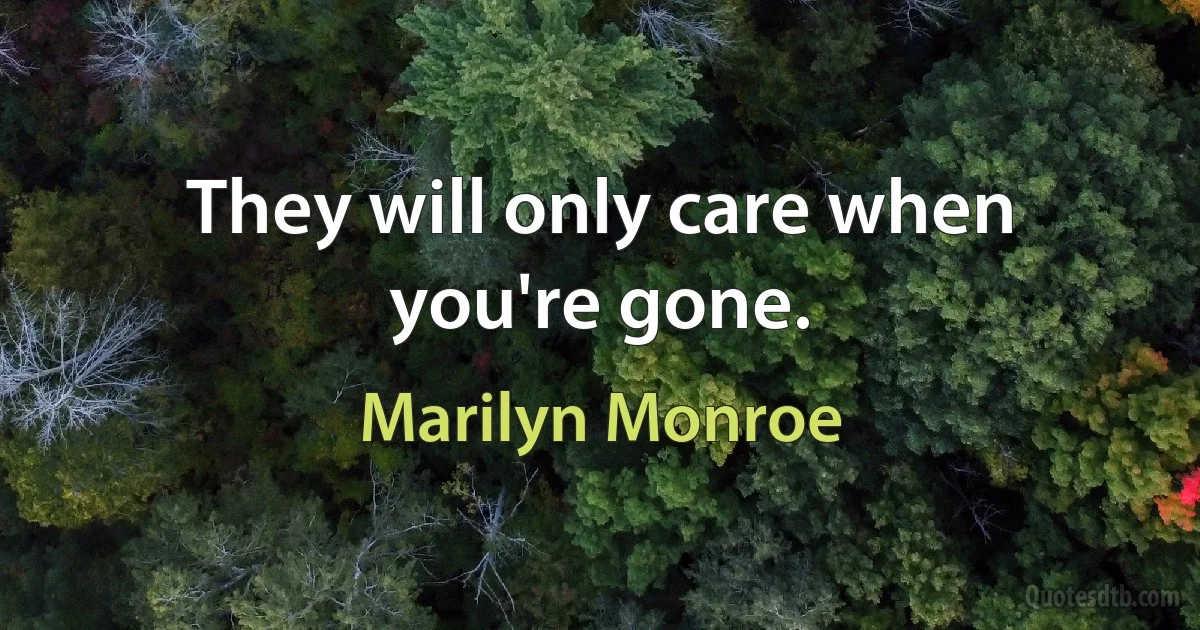 They will only care when you're gone. (Marilyn Monroe)