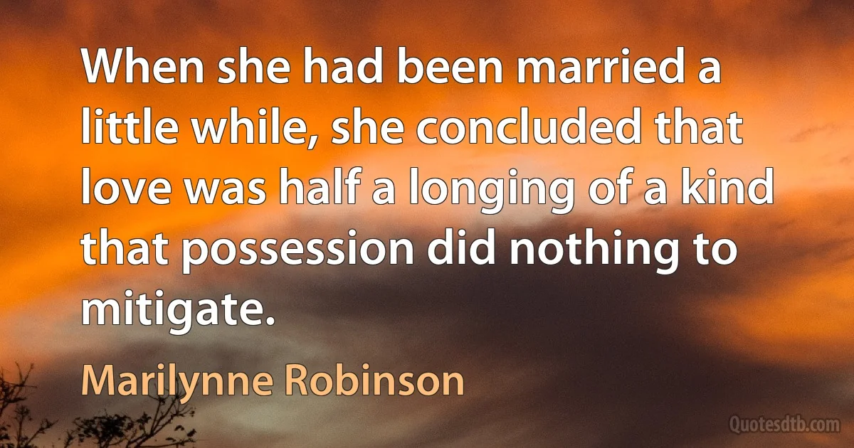 When she had been married a little while, she concluded that love was half a longing of a kind that possession did nothing to mitigate. (Marilynne Robinson)