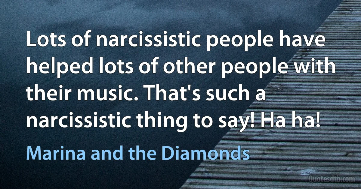 Lots of narcissistic people have helped lots of other people with their music. That's such a narcissistic thing to say! Ha ha! (Marina and the Diamonds)