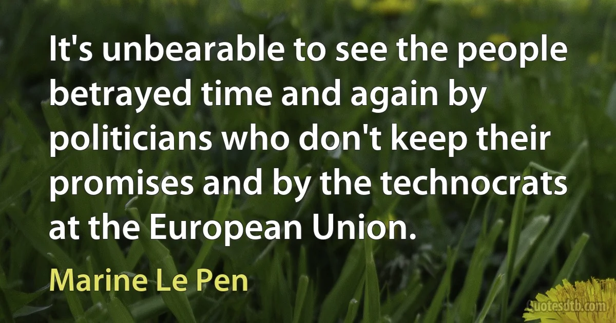 It's unbearable to see the people betrayed time and again by politicians who don't keep their promises and by the technocrats at the European Union. (Marine Le Pen)