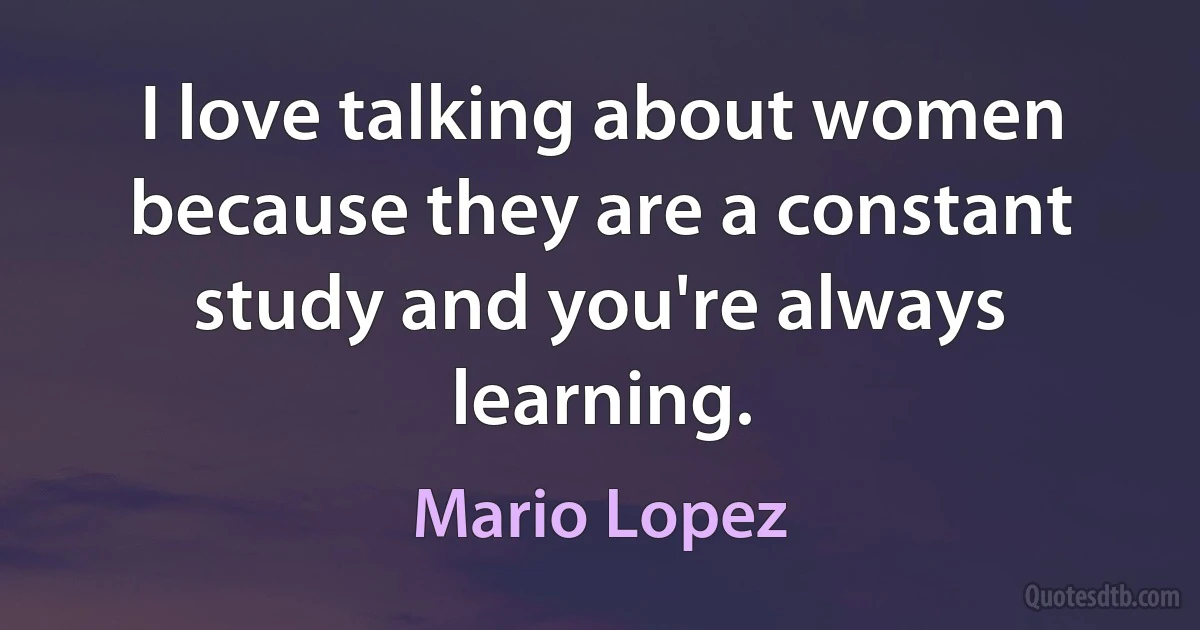 I love talking about women because they are a constant study and you're always learning. (Mario Lopez)