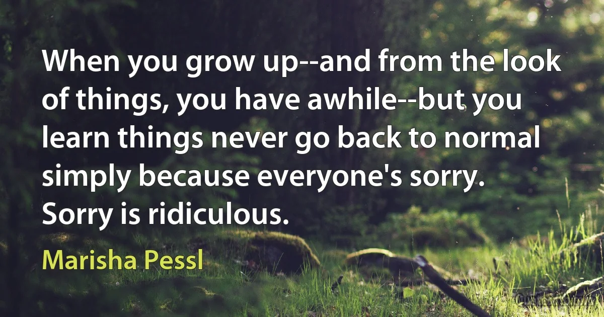 When you grow up--and from the look of things, you have awhile--but you learn things never go back to normal simply because everyone's sorry. Sorry is ridiculous. (Marisha Pessl)