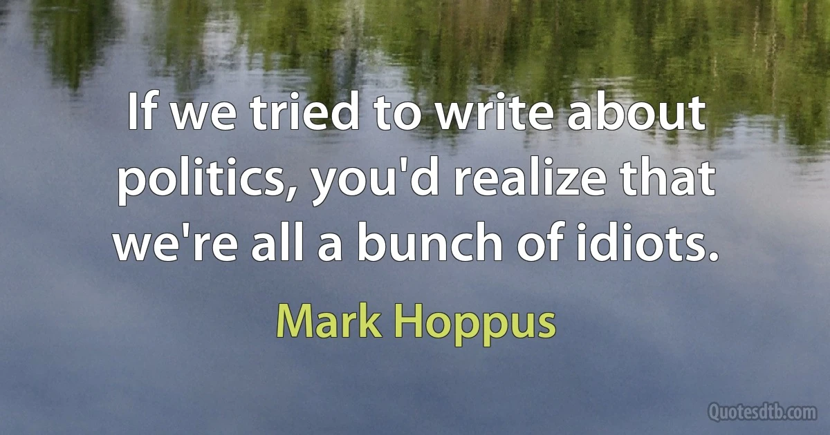 If we tried to write about politics, you'd realize that we're all a bunch of idiots. (Mark Hoppus)