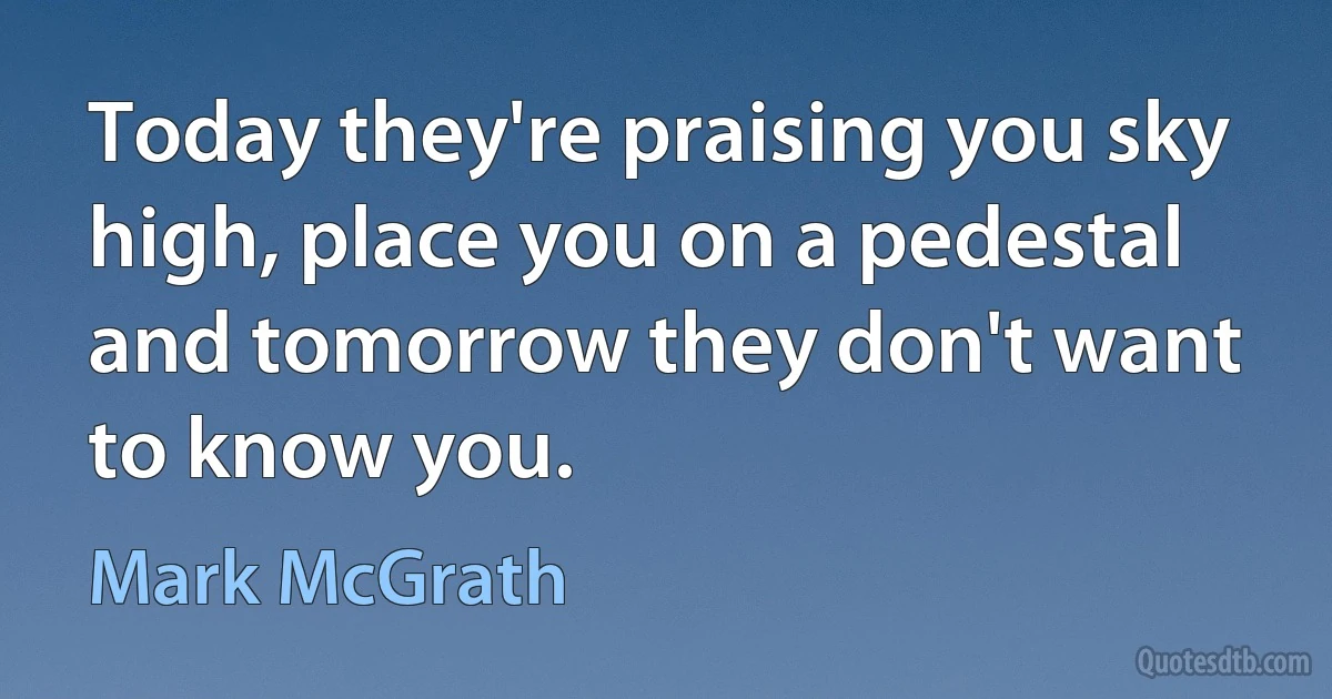 Today they're praising you sky high, place you on a pedestal and tomorrow they don't want to know you. (Mark McGrath)