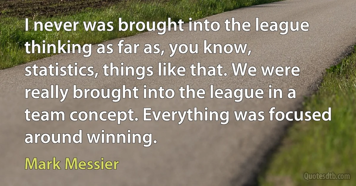 I never was brought into the league thinking as far as, you know, statistics, things like that. We were really brought into the league in a team concept. Everything was focused around winning. (Mark Messier)