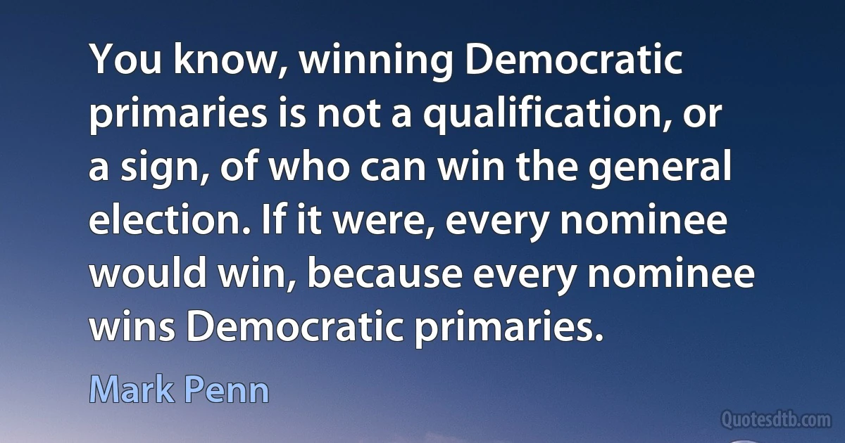 You know, winning Democratic primaries is not a qualification, or a sign, of who can win the general election. If it were, every nominee would win, because every nominee wins Democratic primaries. (Mark Penn)