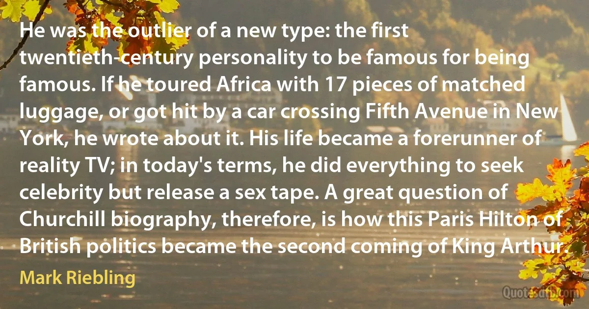 He was the outlier of a new type: the first twentieth-century personality to be famous for being famous. If he toured Africa with 17 pieces of matched luggage, or got hit by a car crossing Fifth Avenue in New York, he wrote about it. His life became a forerunner of reality TV; in today's terms, he did everything to seek celebrity but release a sex tape. A great question of Churchill biography, therefore, is how this Paris Hilton of British politics became the second coming of King Arthur. (Mark Riebling)