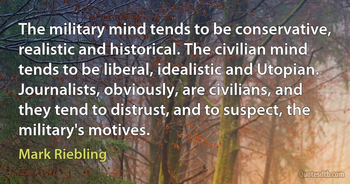 The military mind tends to be conservative, realistic and historical. The civilian mind tends to be liberal, idealistic and Utopian. Journalists, obviously, are civilians, and they tend to distrust, and to suspect, the military's motives. (Mark Riebling)