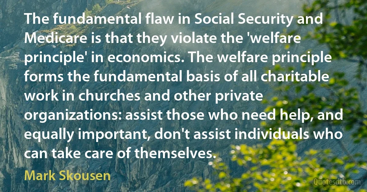 The fundamental flaw in Social Security and Medicare is that they violate the 'welfare principle' in economics. The welfare principle forms the fundamental basis of all charitable work in churches and other private organizations: assist those who need help, and equally important, don't assist individuals who can take care of themselves. (Mark Skousen)