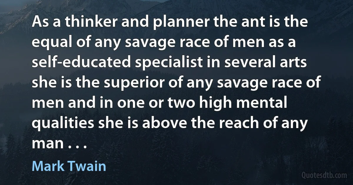 As a thinker and planner the ant is the equal of any savage race of men as a self-educated specialist in several arts she is the superior of any savage race of men and in one or two high mental qualities she is above the reach of any man . . . (Mark Twain)