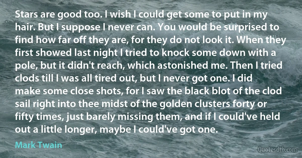 Stars are good too. I wish I could get some to put in my hair. But I suppose I never can. You would be surprised to find how far off they are, for they do not look it. When they first showed last night I tried to knock some down with a pole, but it didn't reach, which astonished me. Then I tried clods till I was all tired out, but I never got one. I did make some close shots, for I saw the black blot of the clod sail right into thee midst of the golden clusters forty or fifty times, just barely missing them, and if I could've held out a little longer, maybe I could've got one. (Mark Twain)