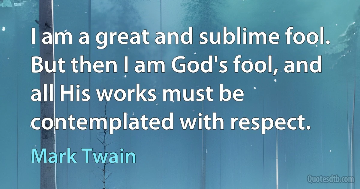 I am a great and sublime fool. But then I am God's fool, and all His works must be contemplated with respect. (Mark Twain)