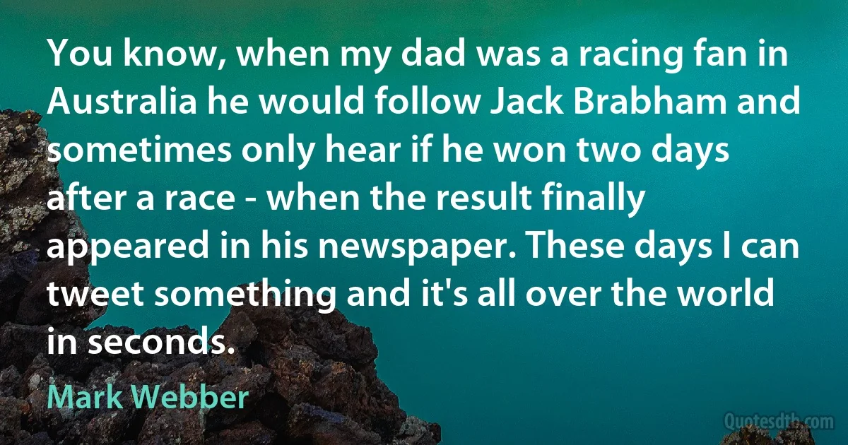 You know, when my dad was a racing fan in Australia he would follow Jack Brabham and sometimes only hear if he won two days after a race - when the result finally appeared in his newspaper. These days I can tweet something and it's all over the world in seconds. (Mark Webber)