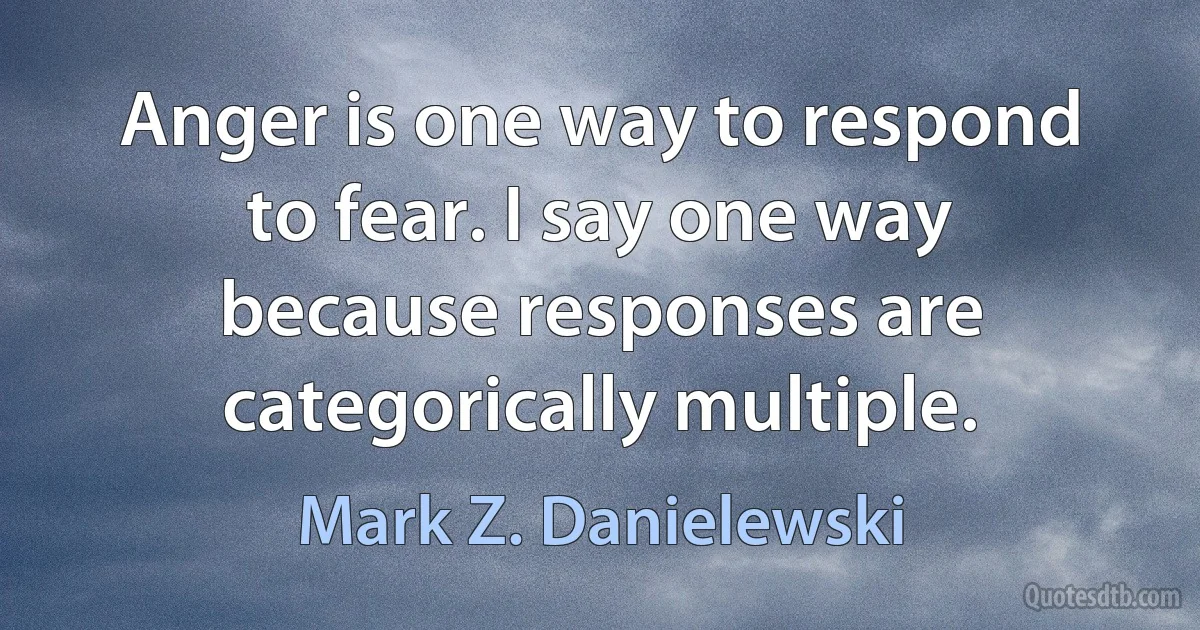 Anger is one way to respond to fear. I say one way because responses are categorically multiple. (Mark Z. Danielewski)