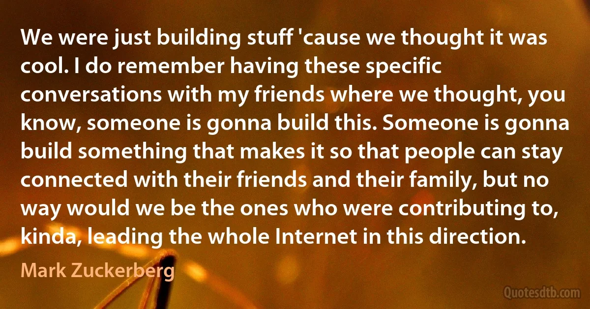 We were just building stuff 'cause we thought it was cool. I do remember having these specific conversations with my friends where we thought, you know, someone is gonna build this. Someone is gonna build something that makes it so that people can stay connected with their friends and their family, but no way would we be the ones who were contributing to, kinda, leading the whole Internet in this direction. (Mark Zuckerberg)