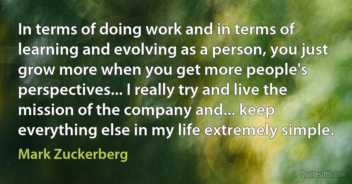 In terms of doing work and in terms of learning and evolving as a person, you just grow more when you get more people's perspectives... I really try and live the mission of the company and... keep everything else in my life extremely simple. (Mark Zuckerberg)