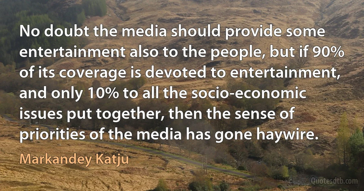 No doubt the media should provide some entertainment also to the people, but if 90% of its coverage is devoted to entertainment, and only 10% to all the socio-economic issues put together, then the sense of priorities of the media has gone haywire. (Markandey Katju)