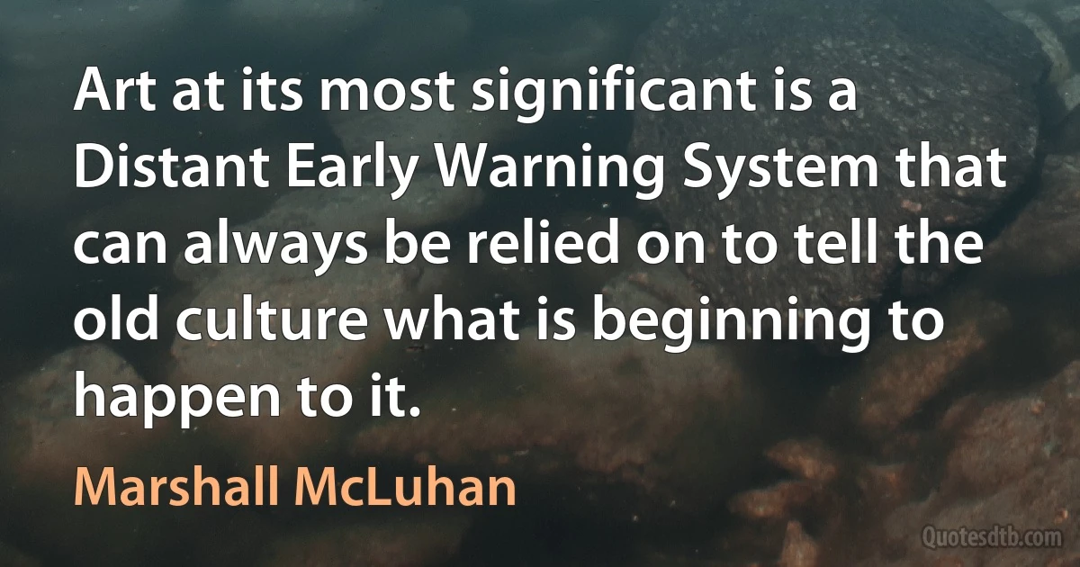 Art at its most significant is a Distant Early Warning System that can always be relied on to tell the old culture what is beginning to happen to it. (Marshall McLuhan)