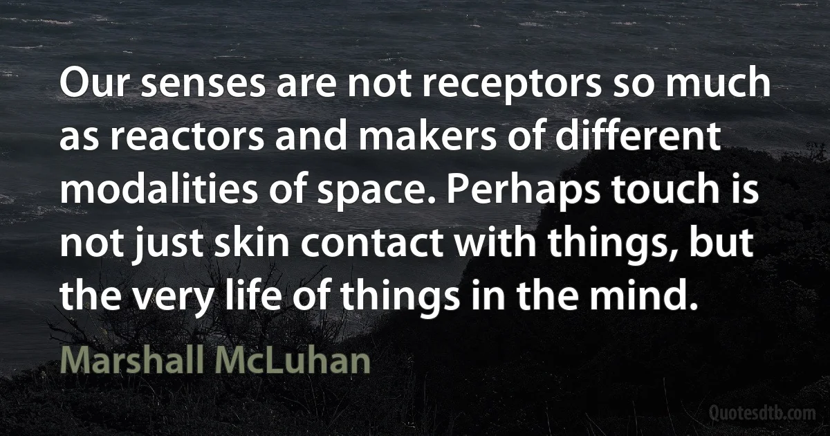 Our senses are not receptors so much as reactors and makers of different modalities of space. Perhaps touch is not just skin contact with things, but the very life of things in the mind. (Marshall McLuhan)