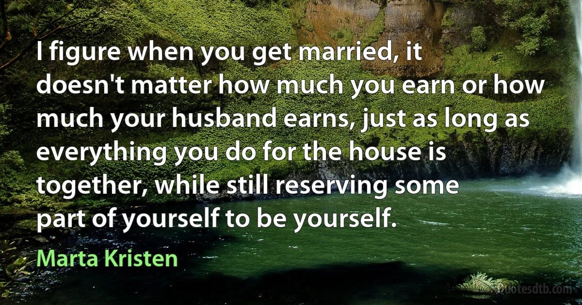 I figure when you get married, it doesn't matter how much you earn or how much your husband earns, just as long as everything you do for the house is together, while still reserving some part of yourself to be yourself. (Marta Kristen)