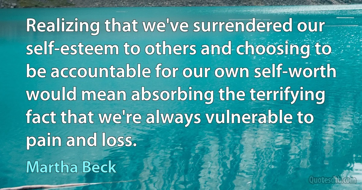 Realizing that we've surrendered our self-esteem to others and choosing to be accountable for our own self-worth would mean absorbing the terrifying fact that we're always vulnerable to pain and loss. (Martha Beck)