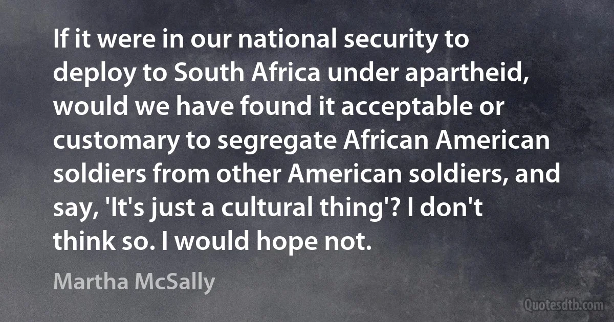 If it were in our national security to deploy to South Africa under apartheid, would we have found it acceptable or customary to segregate African American soldiers from other American soldiers, and say, 'It's just a cultural thing'? I don't think so. I would hope not. (Martha McSally)