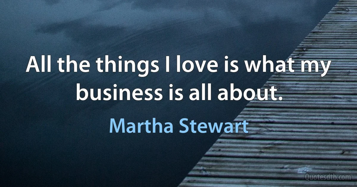 All the things I love is what my business is all about. (Martha Stewart)