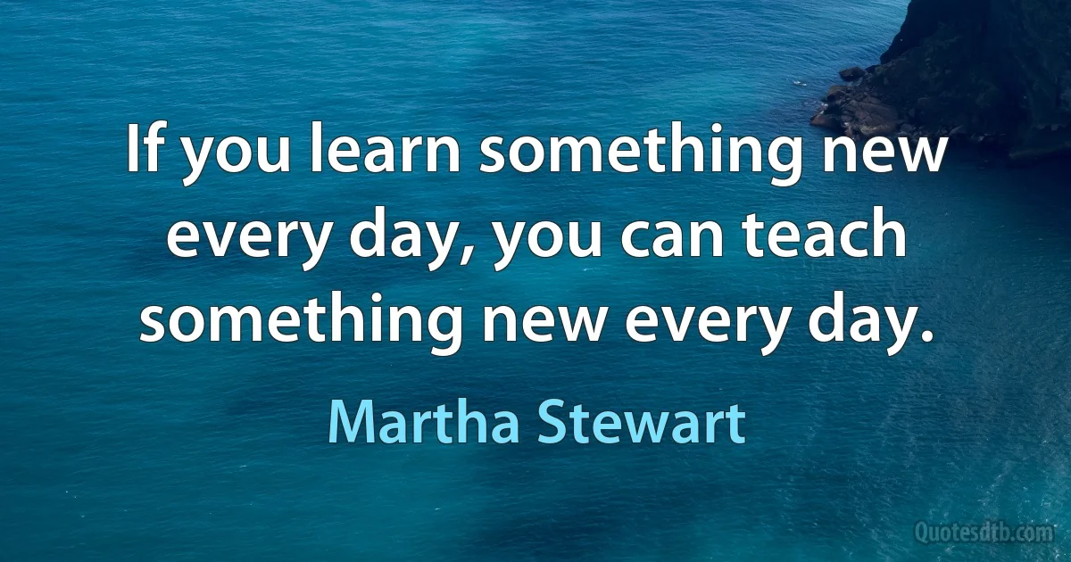 If you learn something new every day, you can teach something new every day. (Martha Stewart)