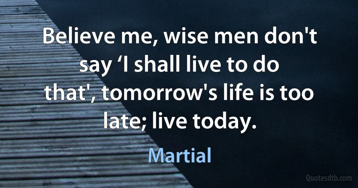 Believe me, wise men don't say ‘I shall live to do that', tomorrow's life is too late; live today. (Martial)