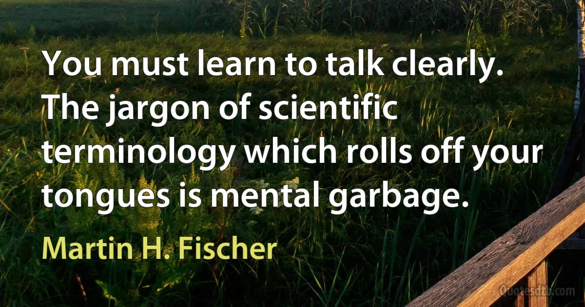 You must learn to talk clearly. The jargon of scientific terminology which rolls off your tongues is mental garbage. (Martin H. Fischer)