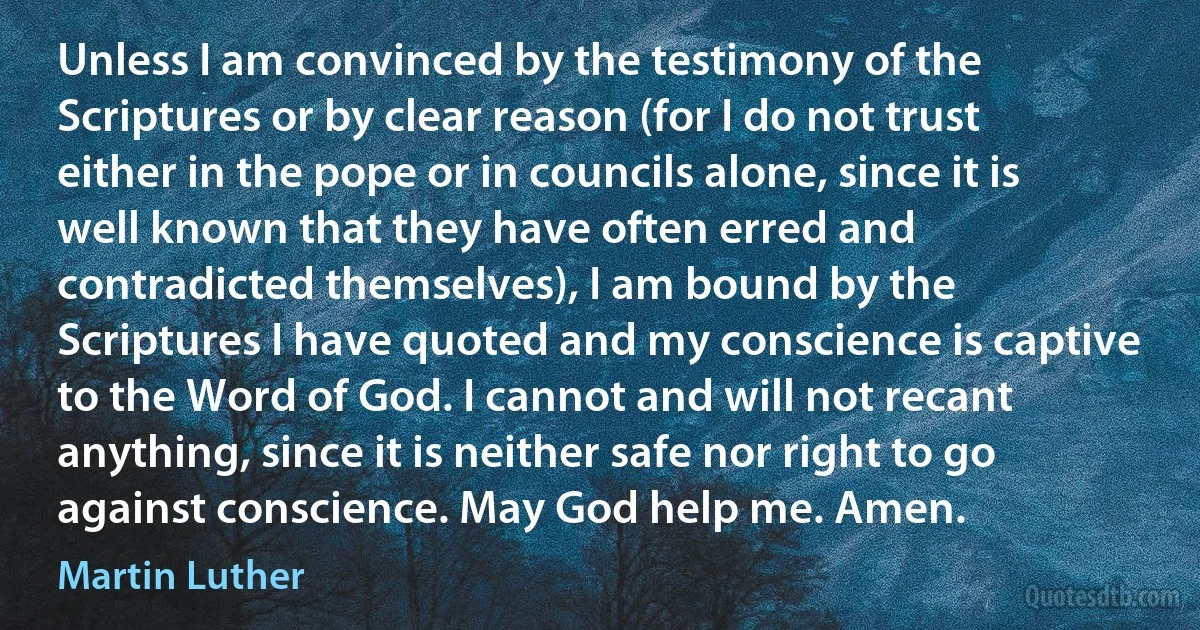 Unless I am convinced by the testimony of the Scriptures or by clear reason (for I do not trust either in the pope or in councils alone, since it is well known that they have often erred and contradicted themselves), I am bound by the Scriptures I have quoted and my conscience is captive to the Word of God. I cannot and will not recant anything, since it is neither safe nor right to go against conscience. May God help me. Amen. (Martin Luther)