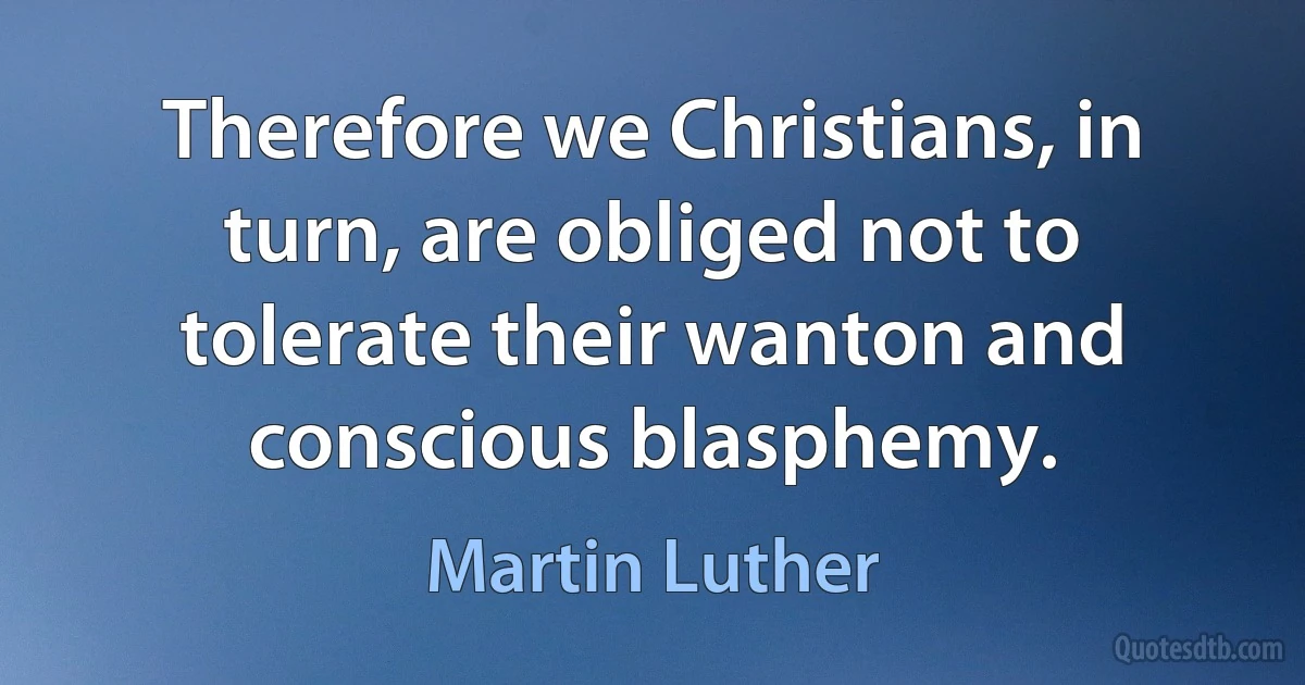 Therefore we Christians, in turn, are obliged not to tolerate their wanton and conscious blasphemy. (Martin Luther)