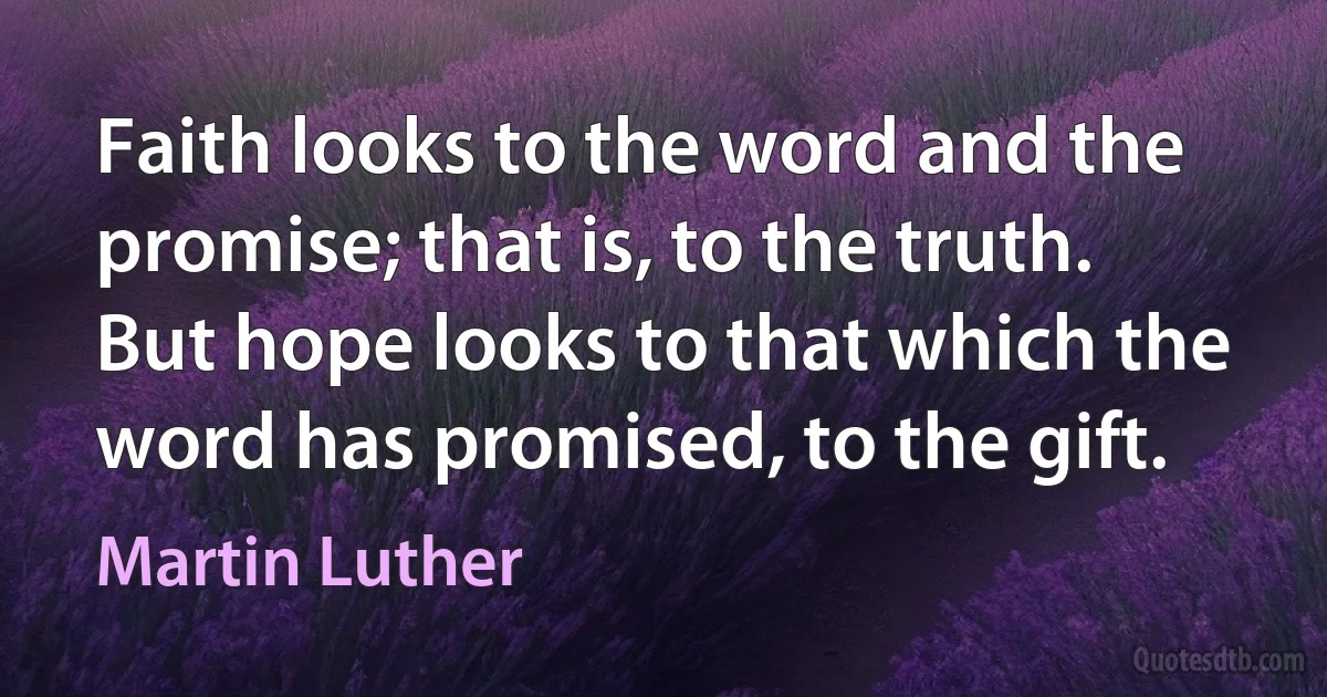 Faith looks to the word and the promise; that is, to the truth. But hope looks to that which the word has promised, to the gift. (Martin Luther)