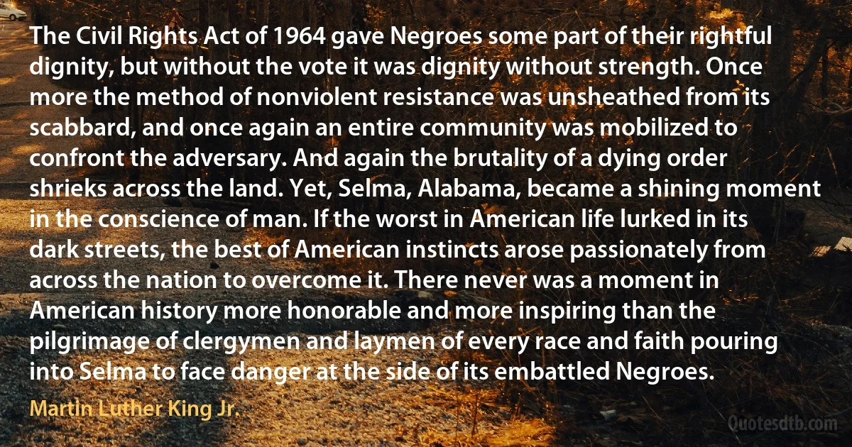 The Civil Rights Act of 1964 gave Negroes some part of their rightful dignity, but without the vote it was dignity without strength. Once more the method of nonviolent resistance was unsheathed from its scabbard, and once again an entire community was mobilized to confront the adversary. And again the brutality of a dying order shrieks across the land. Yet, Selma, Alabama, became a shining moment in the conscience of man. If the worst in American life lurked in its dark streets, the best of American instincts arose passionately from across the nation to overcome it. There never was a moment in American history more honorable and more inspiring than the pilgrimage of clergymen and laymen of every race and faith pouring into Selma to face danger at the side of its embattled Negroes. (Martin Luther King Jr.)