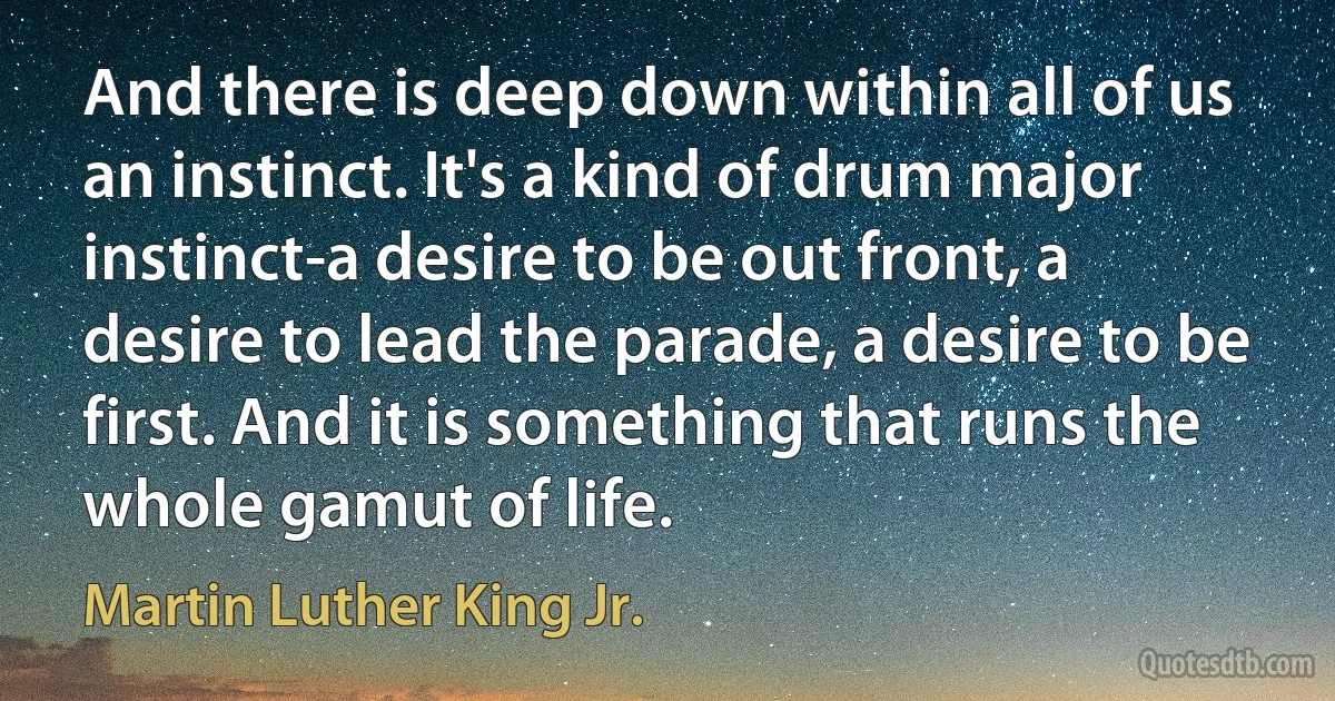 And there is deep down within all of us an instinct. It's a kind of drum major instinct-a desire to be out front, a desire to lead the parade, a desire to be first. And it is something that runs the whole gamut of life. (Martin Luther King Jr.)