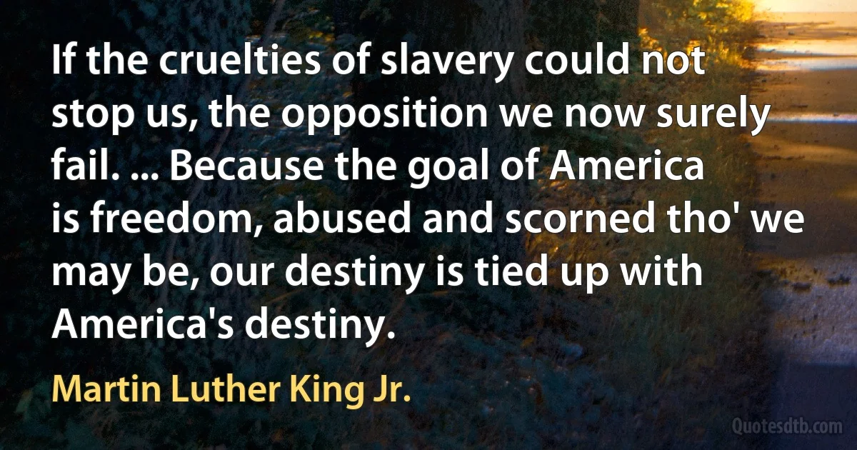 If the cruelties of slavery could not stop us, the opposition we now surely fail. ... Because the goal of America is freedom, abused and scorned tho' we may be, our destiny is tied up with America's destiny. (Martin Luther King Jr.)