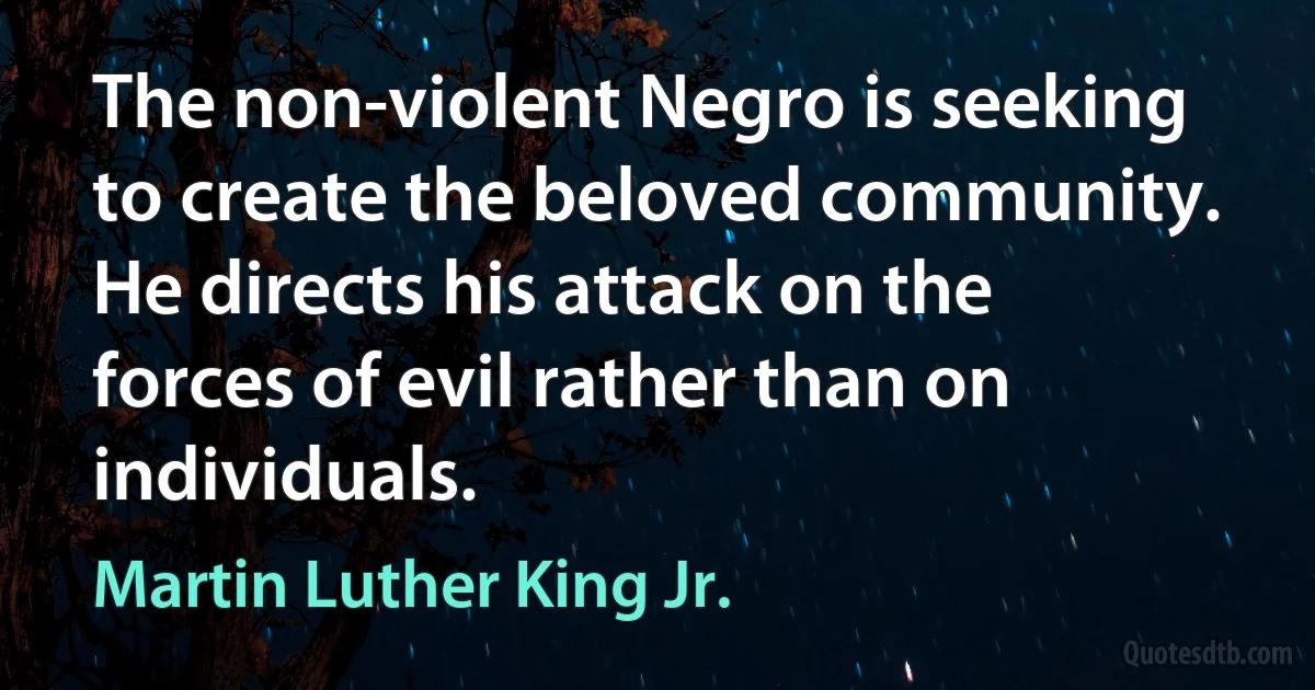 The non-violent Negro is seeking to create the beloved community. He directs his attack on the forces of evil rather than on individuals. (Martin Luther King Jr.)