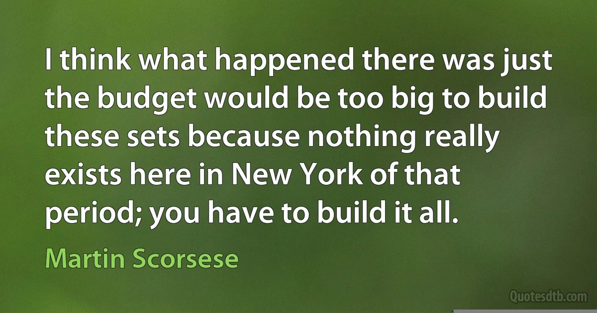 I think what happened there was just the budget would be too big to build these sets because nothing really exists here in New York of that period; you have to build it all. (Martin Scorsese)