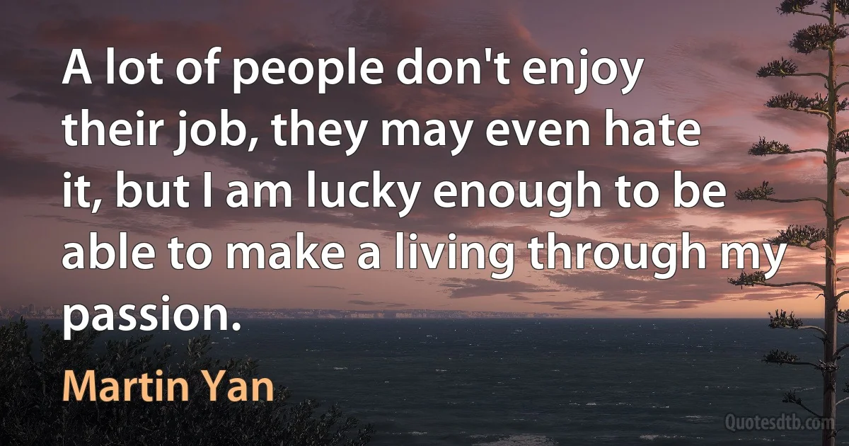 A lot of people don't enjoy their job, they may even hate it, but I am lucky enough to be able to make a living through my passion. (Martin Yan)