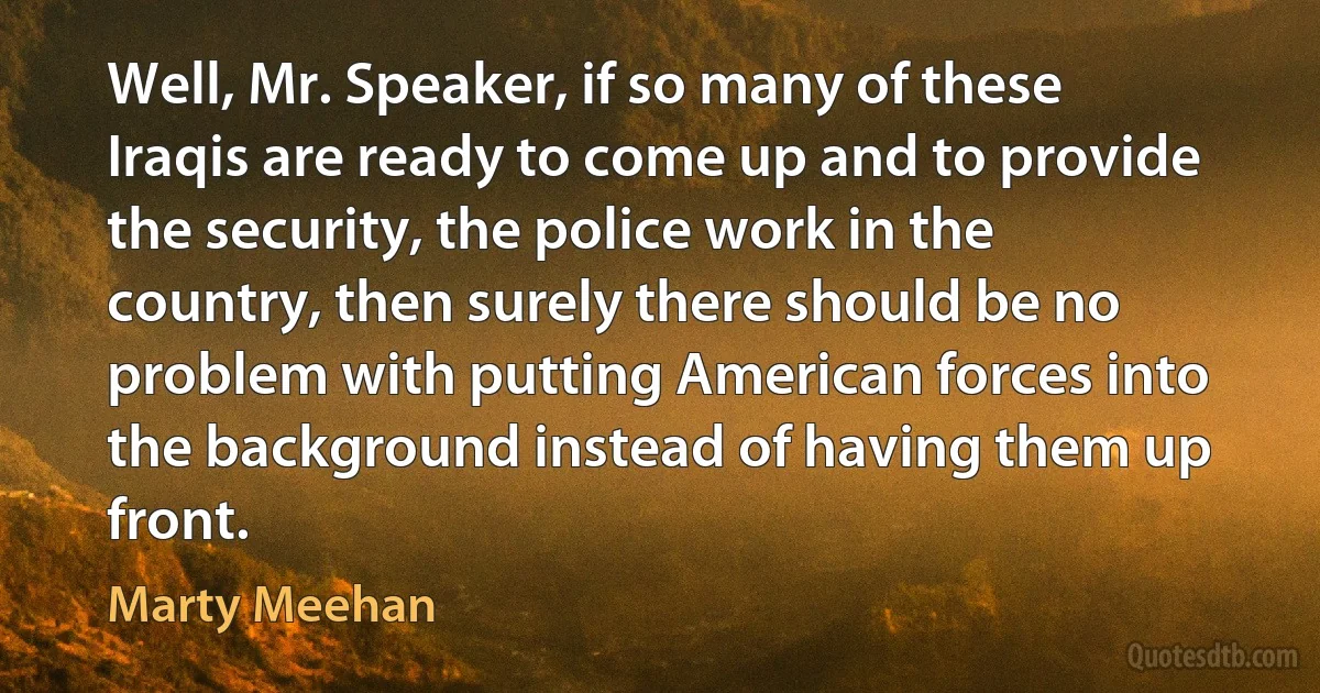 Well, Mr. Speaker, if so many of these Iraqis are ready to come up and to provide the security, the police work in the country, then surely there should be no problem with putting American forces into the background instead of having them up front. (Marty Meehan)